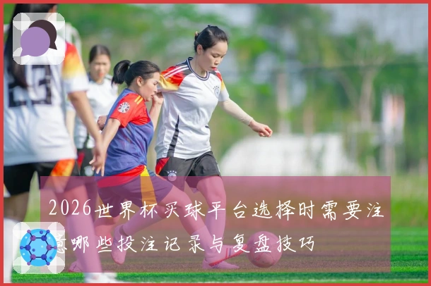 2026世界杯买球平台选择时需要注意哪些投注记录与复盘技巧