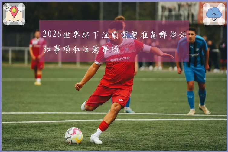 2026世界杯下注前需要准备哪些必知事项和注意事项