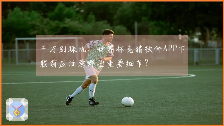 千万别踩坑！世界杯竞猜软件APP下载前应注意哪些重要细节？