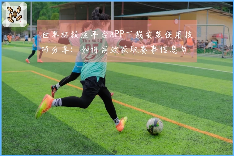 世界杯投注平台APP下载安装使用技巧分享：如何高效获取赛事信息与直播体验
